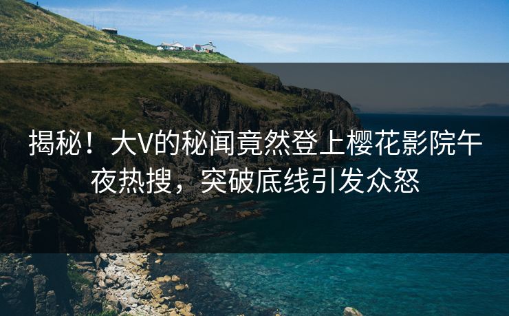 揭秘！大V的秘闻竟然登上樱花影院午夜热搜，突破底线引发众怒