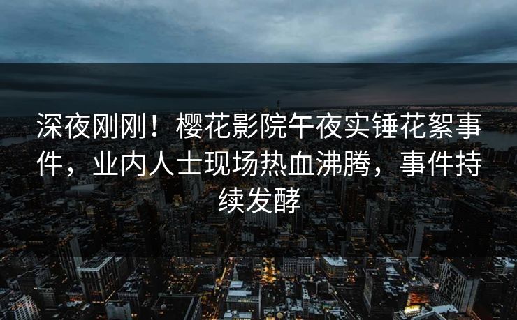 深夜刚刚！樱花影院午夜实锤花絮事件，业内人士现场热血沸腾，事件持续发酵
