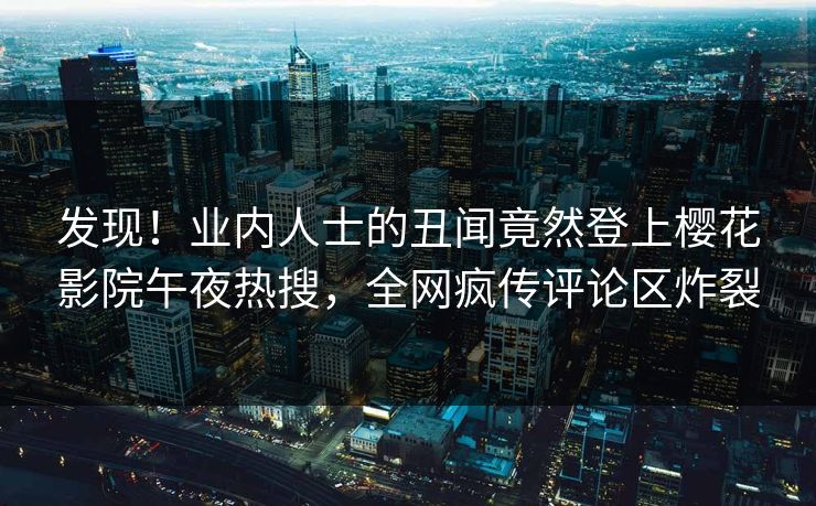 发现！业内人士的丑闻竟然登上樱花影院午夜热搜，全网疯传评论区炸裂