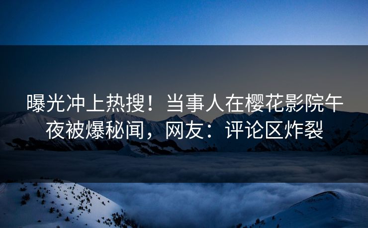 曝光冲上热搜！当事人在樱花影院午夜被爆秘闻，网友：评论区炸裂