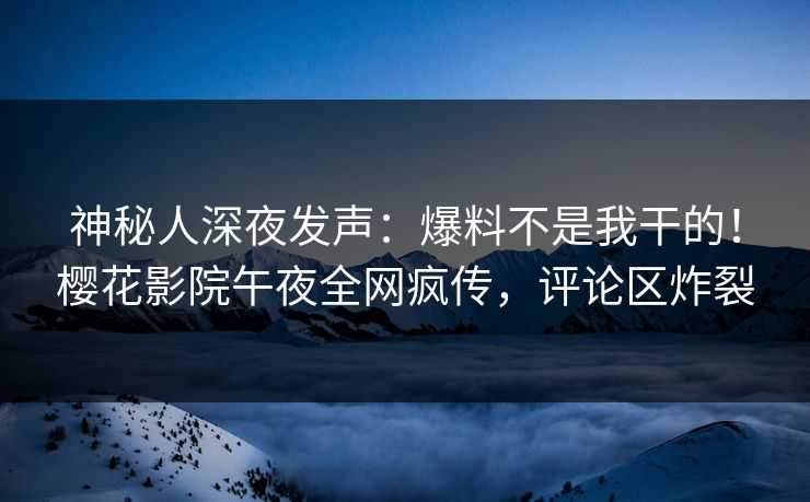 神秘人深夜发声：爆料不是我干的！樱花影院午夜全网疯传，评论区炸裂