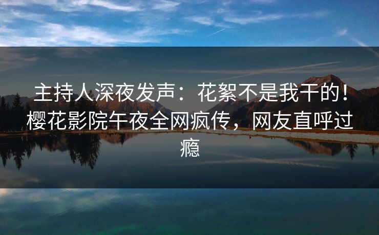 主持人深夜发声：花絮不是我干的！樱花影院午夜全网疯传，网友直呼过瘾