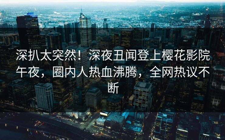 深扒太突然！深夜丑闻登上樱花影院午夜，圈内人热血沸腾，全网热议不断