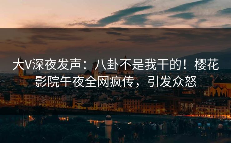 大V深夜发声：八卦不是我干的！樱花影院午夜全网疯传，引发众怒