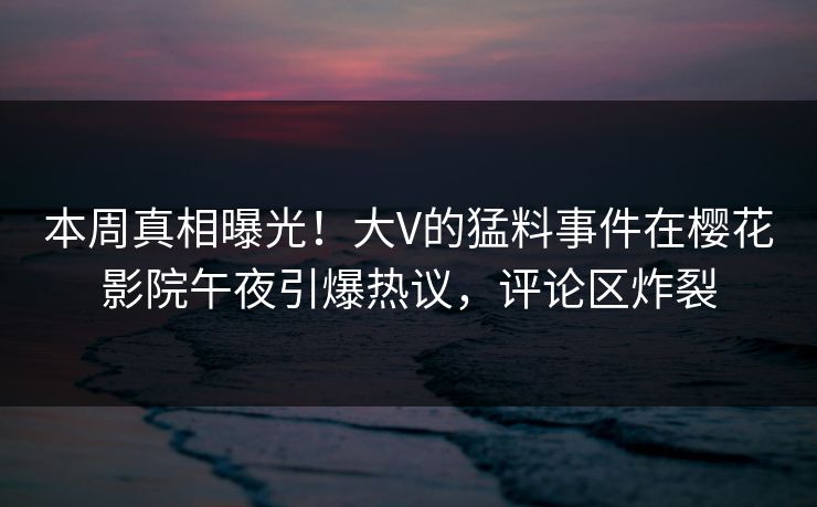 本周真相曝光！大V的猛料事件在樱花影院午夜引爆热议，评论区炸裂