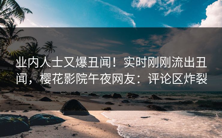 业内人士又爆丑闻！实时刚刚流出丑闻，樱花影院午夜网友：评论区炸裂