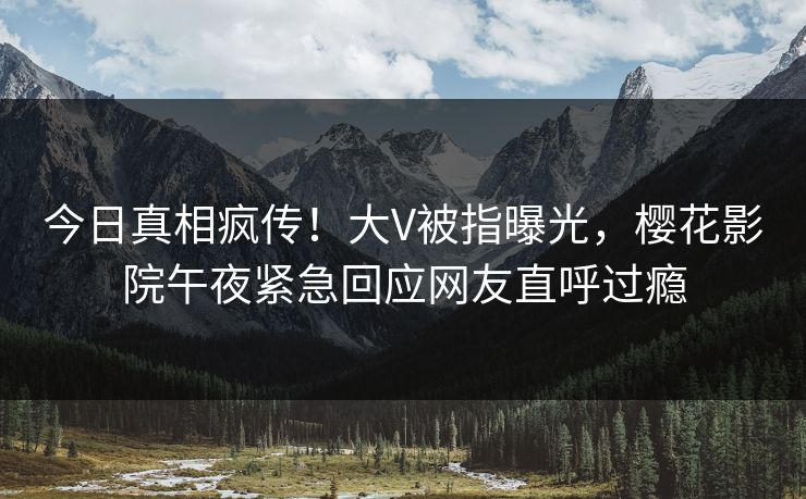 今日真相疯传！大V被指曝光，樱花影院午夜紧急回应网友直呼过瘾