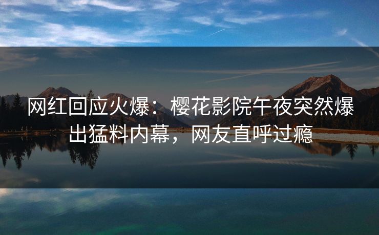 网红回应火爆：樱花影院午夜突然爆出猛料内幕，网友直呼过瘾