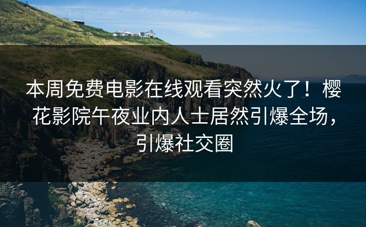 本周免费电影在线观看突然火了！樱花影院午夜业内人士居然引爆全场，引爆社交圈