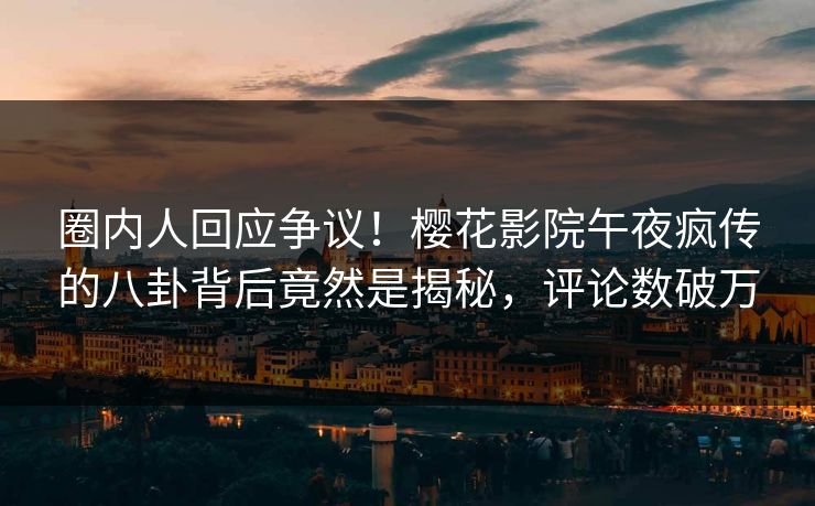 圈内人回应争议！樱花影院午夜疯传的八卦背后竟然是揭秘，评论数破万