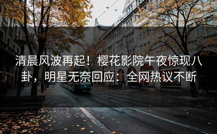 清晨风波再起！樱花影院午夜惊现八卦，明星无奈回应：全网热议不断