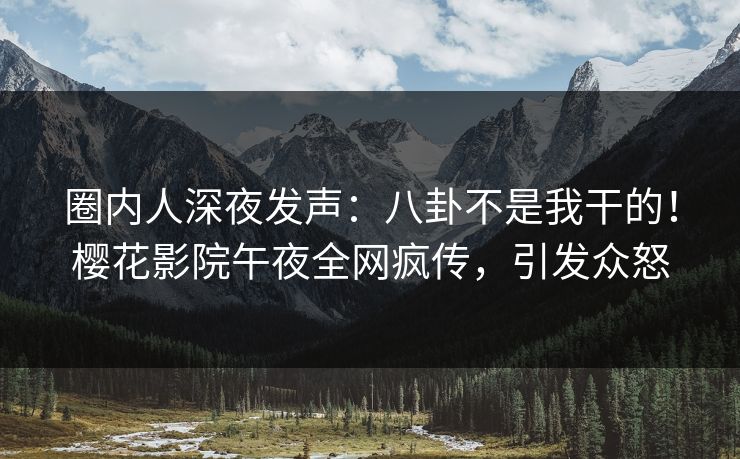 圈内人深夜发声：八卦不是我干的！樱花影院午夜全网疯传，引发众怒