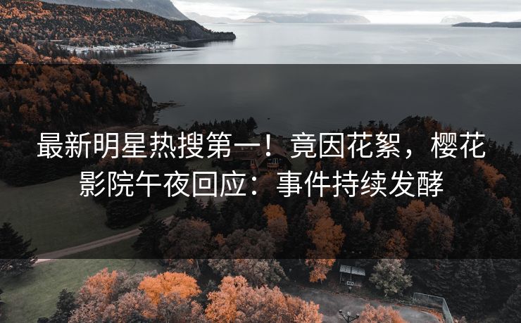 最新明星热搜第一！竟因花絮，樱花影院午夜回应：事件持续发酵