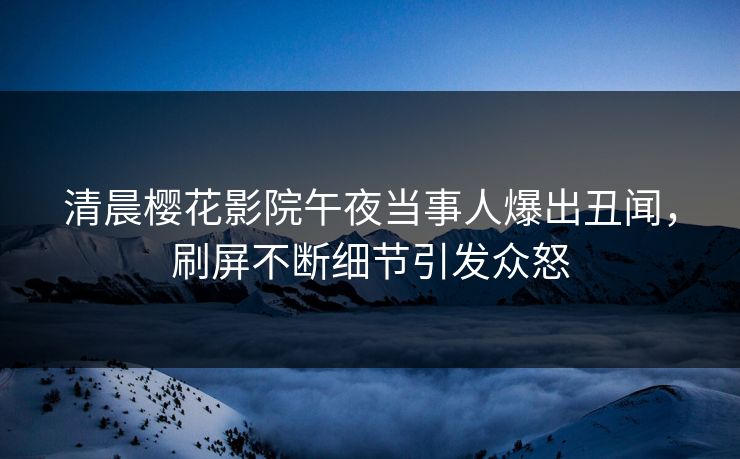 清晨樱花影院午夜当事人爆出丑闻，刷屏不断细节引发众怒