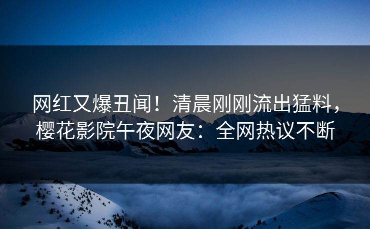 网红又爆丑闻！清晨刚刚流出猛料，樱花影院午夜网友：全网热议不断