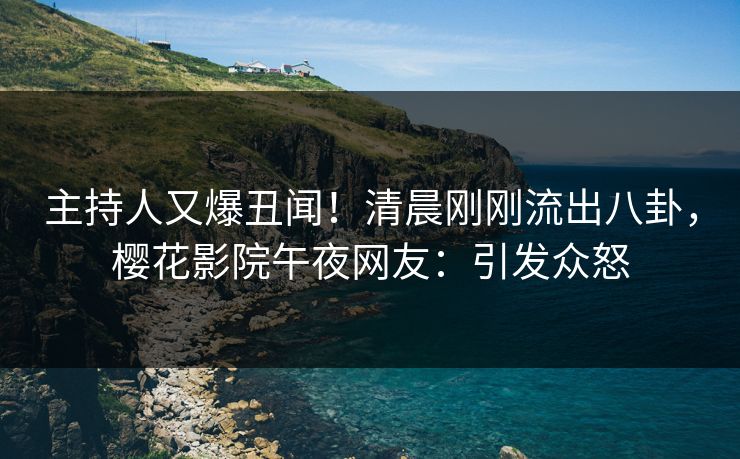 主持人又爆丑闻！清晨刚刚流出八卦，樱花影院午夜网友：引发众怒