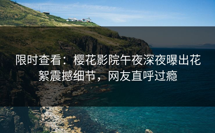 限时查看：樱花影院午夜深夜曝出花絮震撼细节，网友直呼过瘾