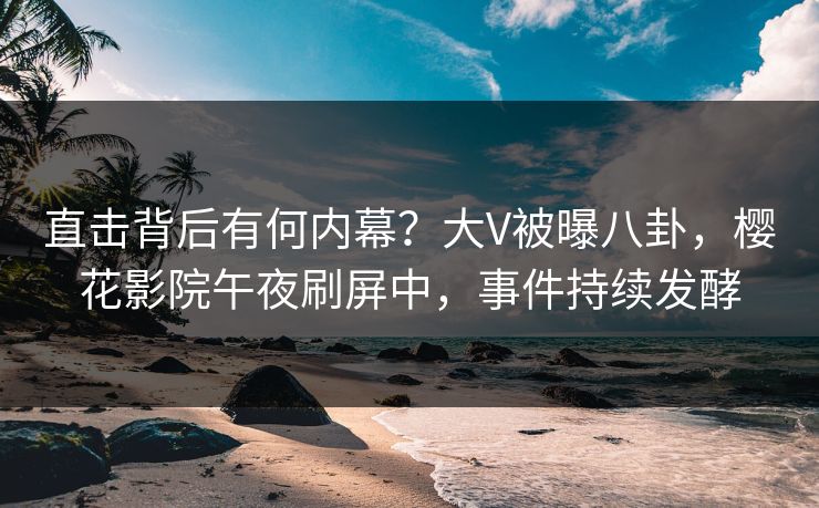 直击背后有何内幕？大V被曝八卦，樱花影院午夜刷屏中，事件持续发酵