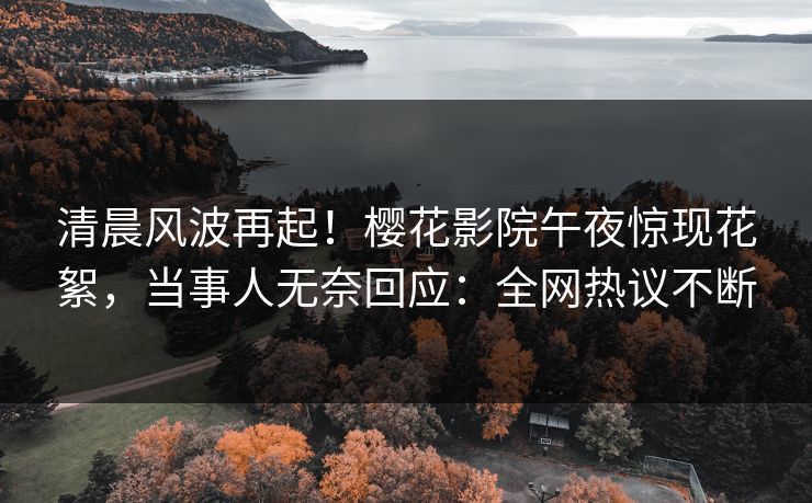 清晨风波再起！樱花影院午夜惊现花絮，当事人无奈回应：全网热议不断