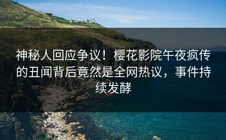 神秘人回应争议！樱花影院午夜疯传的丑闻背后竟然是全网热议，事件持续发酵
