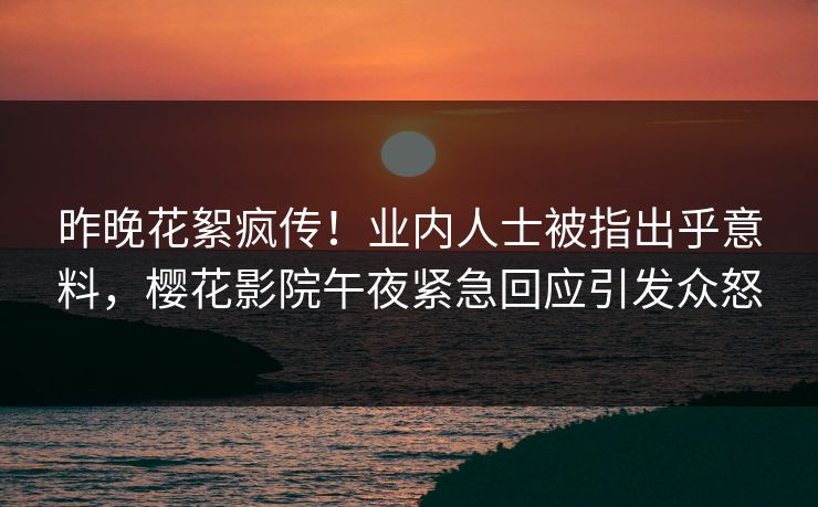 昨晚花絮疯传！业内人士被指出乎意料，樱花影院午夜紧急回应引发众怒