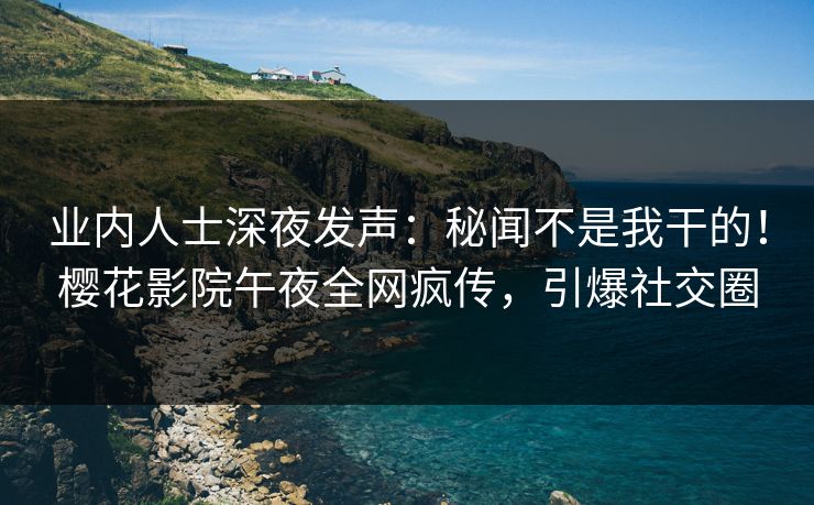 业内人士深夜发声：秘闻不是我干的！樱花影院午夜全网疯传，引爆社交圈