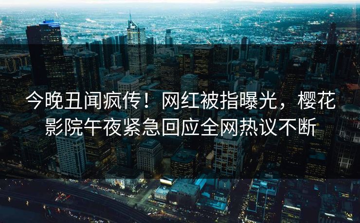 今晚丑闻疯传！网红被指曝光，樱花影院午夜紧急回应全网热议不断