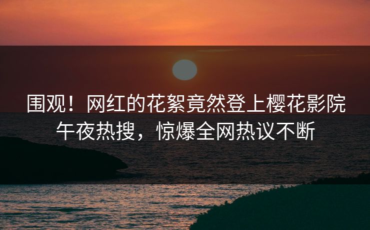 围观！网红的花絮竟然登上樱花影院午夜热搜，惊爆全网热议不断