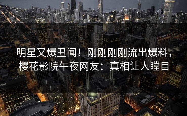 明星又爆丑闻！刚刚刚刚流出爆料，樱花影院午夜网友：真相让人瞠目