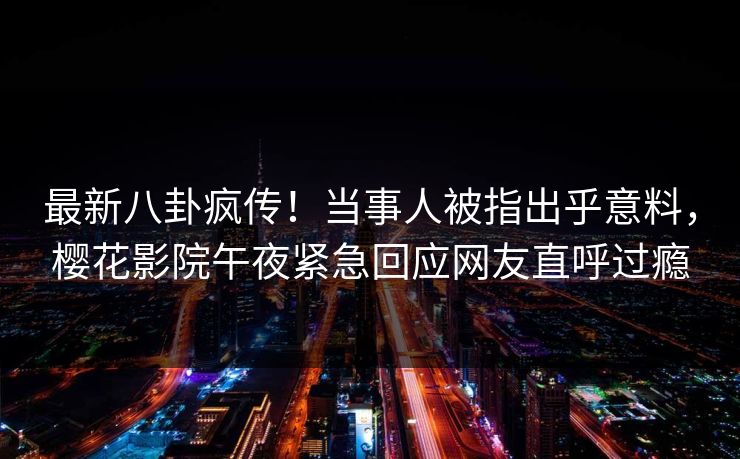 最新八卦疯传！当事人被指出乎意料，樱花影院午夜紧急回应网友直呼过瘾