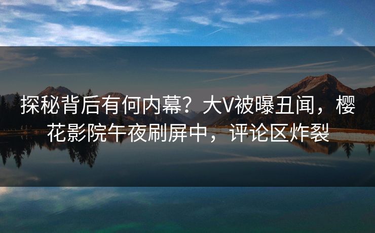 探秘背后有何内幕？大V被曝丑闻，樱花影院午夜刷屏中，评论区炸裂