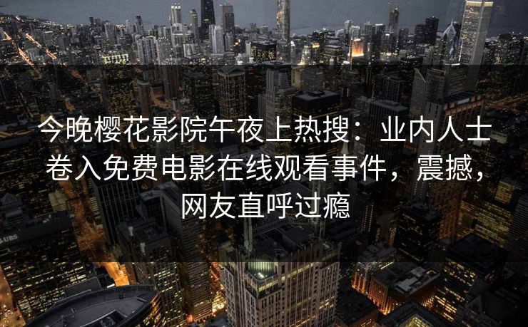 今晚樱花影院午夜上热搜：业内人士卷入免费电影在线观看事件，震撼，网友直呼过瘾