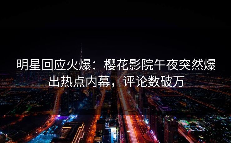 明星回应火爆：樱花影院午夜突然爆出热点内幕，评论数破万