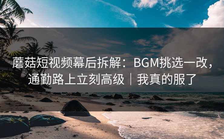 蘑菇短视频幕后拆解：BGM挑选一改，通勤路上立刻高级｜我真的服了