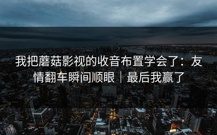 我把蘑菇影视的收音布置学会了：友情翻车瞬间顺眼｜最后我赢了