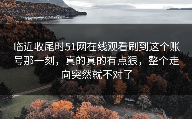 临近收尾时51网在线观看刷到这个账号那一刻,真的真的有点狠,整个走向突然就不对了 临近收尾时51网在线观看刷到这个账号那一刻,真的真的有点狠,整个走向突然就不对了